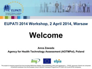 Anna Zawada
Agency for Health Technology Assessment (AOTMPol), Poland
EUPATI 2014 Workshop, 2 April 2014, Warsaw
Welcome
The project is receiving support from the Innovative Medicines Initiative Joint Undertaking under grant agreement n 115334, resources of which are composed
of financial contribution from the European Union's Seventh Framework Programme (FP7/2007-2013) and EFPIA companies.
 