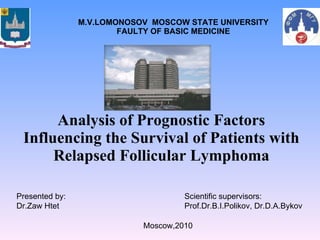 Analysis of Prognostic Factors Influencing the Survival of Patients with Relapsed Follicular Lymphoma M.V.LOMONOSOV  MOSCOW STATE UNIVERSITY FAULTY OF BASIC MEDICINE Presented by: Dr.Zaw Htet Scientific supervisors: Prof.Dr.B.I.Polikov, Dr.D.A.Bykov Moscow,2010 