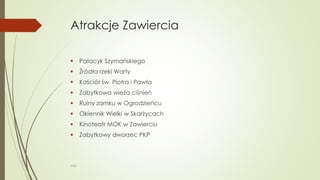 Atrakcje Zawiercia
 Pałacyk Szymańskiego
 Źródła rzeki Warty
 Kościół św. Piotra i Pawła
 Zabytkowa wieża ciśnień
 Ruiny zamku w Ogrodzieńcu
 Okiennik Wielki w Skarżycach
 Kinoteatr MOK w Zawierciu
 Zabytkowy dworzec PKP
WSB
 