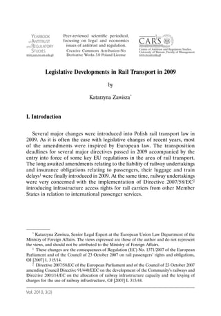 Legislative Developments in Rail Transport in 2009
                                             by

                                  Katarzyna Zawisza*


I. Introduction

   Several major changes were introduced into Polish rail transport law in
2009. As it is often the case with legislative changes of recent years, most
of the amendments were inspired by European law. The transposition
deadlines for several major directives passed in 2009 accompanied by the
entry into force of some key EU regulations in the area of rail transport.
The long awaited amendments relating to the liability of railway undertakings
and insurance obligations relating to passengers, their luggage and train
delays1 were finally introduced in 2009. At the same time, railway undertakings
were very concerned with the implementation of Directive 2007/58/EC2
introducing infrastructure access rights for rail carriers from other Member
States in relation to international passenger services.




   * Katarzyna Zawisza, Senior Legal Expert at the European Union Law Department of the

Ministry of Foreign Affairs. The views expressed are those of the author and do not represent
the views, and should not be attributed to the Ministry of Foreign Affairs.
   1 These changes are the consequences of Regulation (EC) No. 1371/2007 of the European

Parliament and of the Council of 23 October 2007 on rail passengers’ rights and obligations,
OJ [2007] L 315/14.
   2 Directive 2007/58/EC of the European Parliament and of the Council of 23 October 2007

amending Council Directive 91/440/EEC on the development of the Community’s railways and
Directive 2001/14/EC on the allocation of railway infrastructure capacity and the levying of
charges for the use of railway infrastructure, OJ [2007] L 315/44.

Vol. 2010, 3(3)
 