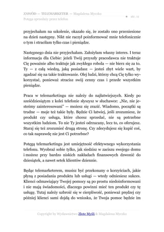 ZAWÓD — TELEMARKETER — Magdalena Myczko
                                                               ● str. 11
Potęga sprzedaży przez telefon


przyjechałam na szkolenie, okazało się, że zostało ono przeniesione
na dzień następny. Nikt nie raczył poinformować mnie telefonicznie
o tym i straciłam tylko czas i pieniądze.

Następnego dnia nie przyjechałam. Założyłam własny interes. I teraz
informacja dla Ciebie: jeżeli Twój przyszły pracodawca nie traktuje
Cię poważnie albo traktuje jak zwykłego robola — nie bierz się za to.
Ty — z całą wiedzą, jaką posiadasz — jesteś zbyt wiele wart, by
zgadzać się na takie traktowanie. Olej ludzi, którzy chcą Cię tylko wy-
korzystać, ponieważ stracisz swój cenny czas i przede wszystkim
pieniądze.

Praca w telemarketingu nie należy do najłatwiejszych. Kiedy po
sześćdziesiątym z kolei telefonie słyszysz w słuchawce: „Nie, nie je-
steśmy zainteresowani” — możesz się zrazić. Wiadomo, początki są
trudne — moje też takie były. Będzie Ci łatwiej, jeśli zrozumiesz, że
produkt czy usługa, które chcesz sprzedać, nie są potrzebne
wszystkim ludziom. To nie Ty jesteś odrzucany, lecz to, co oferujesz.
Staraj się też zrozumieć drugą stronę. Czy zdecydujesz się kupić coś,
co tak naprawdę nie jest Ci potrzebne?

Potęgą telemarketingu jest umiejętność efektywnego wykorzystania
telefonu. Wyobraź sobie tylko, jak siedzisz w zaciszu swojego domu
i możesz przy bardzo niskich nakładach finansowych dzwonić do
dziesiątek, a nawet setek klientów dziennie.

Będąc telemarketerem, musisz być przekonany o korzyściach, jakie
płyną z posiadania produktu lub usługi — wtedy odniesiesz sukces.
Klienci odmawiający Twojej pomocy są po prostu niedoinformowani
i nie mają świadomości, dlaczego powinni mieć ten produkt czy tę
usługę. Tutaj należy uzbroić się w cierpliwość, ponieważ prędzej czy
później klienci sami dojdą do wniosku, że Twoja pomoc będzie im



         Copyright by Wydawnictwo Złote Myśli & Magdalena Myczko
 