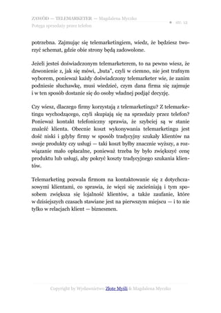 ZAWÓD — TELEMARKETER — Magdalena Myczko
                                                               ● str. 12
Potęga sprzedaży przez telefon


potrzebna. Zajmując się telemarketingiem, wiedz, że będziesz two-
rzyć schemat, gdzie obie strony będą zadowolone.

Jeżeli jesteś doświadczonym telemarketerem, to na pewno wiesz, że
dzwonienie z, jak się mówi, „buta”, czyli w ciemno, nie jest trafnym
wyborem, ponieważ każdy doświadczony telemarketer wie, że zanim
podniesie słuchawkę, musi wiedzieć, czym dana firma się zajmuje
i w ten sposób dostanie się do osoby władnej podjąć decyzję.

Czy wiesz, dlaczego firmy korzystają z telemarketingu? Z telemarke-
tingu wychodzącego, czyli skupiają się na sprzedaży przez telefon?
Ponieważ kontakt telefoniczny sprawia, że szybciej są w stanie
znaleźć klienta. Obecnie koszt wykonywania telemarketingu jest
dość niski i gdyby firmy w sposób tradycyjny szukały klientów na
swoje produkty czy usługi — taki koszt byłby znacznie wyższy, a roz-
wiązanie mało opłacalne, ponieważ trzeba by było zwiększyć cenę
produktu lub usługi, aby pokryć koszty tradycyjnego szukania klien-
tów.

Telemarketing pozwala firmom na kontaktowanie się z dotychcza-
sowymi klientami, co sprawia, że więzi się zacieśniają i tym spo-
sobem zwiększa się lojalność klientów, a także zaufanie, które
w dzisiejszych czasach stawiane jest na pierwszym miejscu — i to nie
tylko w relacjach klient — biznesmen.




         Copyright by Wydawnictwo Złote Myśli & Magdalena Myczko
 