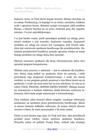 ZAWÓD — TELEMARKETER — Magdalena Myczko
                                                               ● str. 15
Identyfikacja klientów


Zapewne wiesz, że Twój klient kupuje korzyść, dlatego decyduje się
na zakup. Przekonaj go, że kupując to czy tamto, oszczędza, zwiększa
zyski i ogranicza koszty. Również zostaje rozwiązany jakiś problem
klienta, z którym borykał się on przez ostatnich parę dni, tygodni,
miesięcy. I to jest satysfakcjonujące.

I co jest bardzo ważne: jeżeli sprzedajesz produkt czy usługę, powi-
nieneś wiedzieć o niej wszystko, dosłownie wszystko. Znajomość
produktu czy usługi nie zawsze jest wymagana, jeśli Twoim zada-
niem jest umówienie spotkania handlowego dla przedstawiciela. Na-
tomiast przedstawiciel handlowy posiada ogromną wiedzę na temat
danego produktu czy usługi, którą chce sprzedać.

Obecnie umawiam spotkania dla firmy informatycznej, która chce
sprzedać program komputerowy.

Właśnie mam przerwę w szkoleniu — jest to szkolenie dla handlow-
ców, którzy będą jeździć na spotkania, które im umówię, i robić
prezentację tego programu komputerowego. I wcale nie muszę
wiedzieć, co ten program potrafi, ponieważ o tym klient dowie się na
spotkaniu. I wcale nie musi mnie być na tym szkoleniu. Co więc ja tu
robię? CHCĘ, PRAGNĘ, JESTEM ŻĄDNA WIEDZY. Dlatego staram
się uczestniczyć w każdym szkoleniu, dzięki któremu wychwycę in-
formacje, które będę mogła wykorzystać w telemarketingu.

Chcę wiedzieć, jakie korzyści klient osiągnie, uzyskując informacje
przekazane na spotkaniu przez przedstawiciela handlowego. Klient
za darmo dostanie dokładne wyliczenie, ile tysięcy złotych obecnie
wyrzuca w błoto, ile może zaoszczędzić, a ile może zyskać.

Chyba że jest kwestia tego typu, że Twój szef chce, abyś przedstawił
produkt przez telefon, zanim umówisz spotkanie handlowe.
Wszystko zależy od polityki Twojej firmy. Jednak taką strategię

         Copyright by Wydawnictwo Złote Myśli & Magdalena Myczko
 