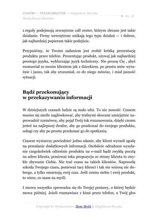 ZAWÓD — TELEMARKETER — Magdalena Myczko
                                                               ● str. 16
Identyfikacja klientów


z reguły podejmują zewnętrzne call center, którym zlecane jest takie
działanie. Firmy wewnętrzne unikają tego typu działań — i dobrze,
jak najbardziej popieram takie podejście.

Przypuśćmy, że Twoim zadaniem jest zrobić krótką prezentację
produktu przez telefon. Prezentując produkt, używaj jak najbardziej
prostego języka, wykluczając język techniczny. Nie proszę Cię , abyś
rozmawiał ze swoim klientem jak z dzieckiem, po prostu mów wyra-
źnie i jasno, tak aby zrozumiał, co do niego mówisz, i miał jasność
sytuacji.



Bądź przekonujący
w przekazywaniu informacji

W dzisiejszych czasach ludzie są mało ufni. To nie nowość. Czasem
musisz się nieźle nagłówkować, aby trafnymi słowami umiejętnie na-
prowadzić rozmówcę, aby pojął Twój tok rozumowania, dzięki czemu
jesteś na najlepszej drodze, aby go przekonać do swojego produktu,
usługi czy aby po prostu przekonać go do spotkania.

Czasem wystarczy powiedzieć jedno zdanie, aby klient wyraził zgodę
na przesłanie dodatkowych informacji. Osobiście odradzam wysyła-
nie czegokolwiek odnośnie produktu na e-mail bądź zwykłą pocztą
na adres klienta, ponieważ taka propozycja ze strony klienta to zwy-
kłe zbywanie Ciebie. Nie trać czasu na takich klientów. Naprawdę
szkoda Twojego czasu, ponieważ tacy klienci i tak nie wniosą nic do-
brego, a tylko zmarnują swój czas. Jeśli cenisz siebie i swój produkt,
to wiesz, co mam na myśli.

I znowu wszystko sprowadza się do Twojej postawy, o której będzie
mowa później. Jeżeli rozmawiasz z kimś przez telefon, a Twój głos


         Copyright by Wydawnictwo Złote Myśli & Magdalena Myczko
 