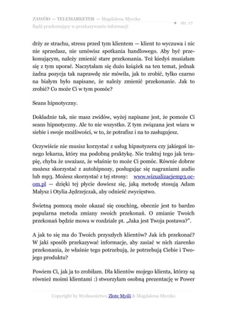 ZAWÓD — TELEMARKETER — Magdalena Myczko
                                                              ● str. 17
Bądź przekonujący w przekazywaniu informacji


drży ze strachu, stresu przed tym klientem — klient to wyczuwa i nic
nie sprzedasz, nie umówisz spotkania handlowego. Aby być prze-
konującym, należy zmienić stare przekonania. Też kiedyś musiałam
się z tym uporać. Naczytałam się dużo książek na ten temat, jednak
żadna pozycja tak naprawdę nie mówiła, jak to zrobić, tylko czarno
na białym było napisane, że należy zmienić przekonanie. Jak to
zrobić? Co może Ci w tym pomóc?

Seans hipnotyczny.

Dokładnie tak, nie masz zwidów, wyżej napisane jest, że pomoże Ci
seans hipnotyczny. Ale to nie wszystko. Z tym związana jest wiara w
siebie i swoje możliwości, w to, że potrafisz i na to zasługujesz.

Oczywiście nie musisz korzystać z usług hipnotyzera czy jakiegoś in-
nego lekarza, który ma podobną praktykę. Nie traktuj tego jak tera-
pię, chyba że uważasz, że właśnie to może Ci pomóc. Równie dobrze
możesz skorzystać z autohipnozy, posługując się nagraniami audio
lub mp3. Możesz skorzystać z tej strony: www.wizualizacjemp3.oc-
om.pl — dzięki tej płycie dowiesz się, jaką metodę stosują Adam
Małysz i Otylia Jędrzejczak, aby odnieść zwycięstwo.

Świetną pomocą może okazać się couching, obecnie jest to bardzo
popularna metoda zmiany swoich przekonań. O zmianie Twoich
przekonań będzie mowa w rozdziale pt. „Jaka jest Twoja postawa?”.

A jak to się ma do Twoich przyszłych klientów? Jak ich przekonać?
W jaki sposób przekazywać informacje, aby zasiać w nich ziarenko
przekonania, że właśnie tego potrzebują, że potrzebują Ciebie i Two-
jego produktu?

Powiem Ci, jak ja to zrobiłam. Dla klientów mojego klienta, którzy są
również moimi klientami :) stworzyłam osobną prezentację w Power


        Copyright by Wydawnictwo Złote Myśli & Magdalena Myczko
 