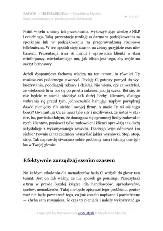 ZAWÓD — TELEMARKETER — Magdalena Myczko
                                                              ● str. 18
Bądź przekonujący w przekazywaniu informacji


Point w celu zmiany ich przekonania, wykorzystując wiedzę z NLP
i couchingu. Taką prezentację rozdaję za darmo w podziękowaniu za
spotkanie lub w podziękowaniu za przeprowadzoną rozmowę
telefoniczną. W ten sposób sieję ziarno, na zbiory przyjdzie czas nie-
bawem. Prezentacja trwa 10 minut i wprowadza klienta w stan
minihipnozy, uświadamiając mu, jak blisko jest tego, aby wejść na
szczyt biznesowy.

Jeżeli dysponujesz fachową wiedzą na ten temat, to również Ty
możesz coś podobnego stworzyć. Podaję Ci gotowy pomysł do wy-
korzystania, podciągnij rękawy i działaj. Nie wiem, czy zauważyłeś,
że większość firm boi się po prostu sukcesu, jaki ją czeka. Boi się, że
nie będzie w stanie obsłużyć tak dużej liczby klientów, dlatego
wzbrania się przed tym, jednocześnie hamując napływ porządnej
dawki pieniędzy dla siebie i swojej firmy. A może Ty też się tego
boisz? Gwarantuję Ci, że masz tyle siły i możliwości, że jesteś w sta-
nie, ba, powiedziałabym, że domagasz się ogromnej liczby zadowolo-
nych klientów, ponieważ tylko zadowoleni klienci sprawiają tak dużą
satysfakcję z wykonywanego zawodu. Dlaczego więc odbierasz im
siebie? Pewnie zaraz zaczniesz wymyślać jakieś wymówki. Stop, stop,
stop. Tak naprawdę stwarzasz sobie problemy sam i istnieją one tyl-
ko w Twojej głowie.



Efektywnie zarządzaj swoim czasem

Na każdym szkoleniu dla menadżerów będą Ci wbijali do głowy ten
temat. Jest on tak ważny, że nie sposób go pominąć. Przeczytasz
o tym w prawie każdej książce dla handlowców, sprzedawców,
szefów, menadżerów. Tutaj nie będę opisywać tego problemu, ponie-
waż nie będę powtarzać tego, co już zostało napisane i powiedziane
— chyba sam rozumiesz, że czas to pieniądz i należy wykorzystać go


        Copyright by Wydawnictwo Złote Myśli & Magdalena Myczko
 