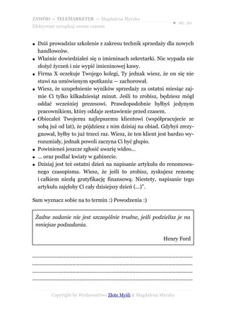 ZAWÓD — TELEMARKETER — Magdalena Myczko
                                                                                                  ● str. 20
Efektywnie zarządzaj swoim czasem


●   Dziś prowadzisz szkolenie z zakresu technik sprzedaży dla nowych
    handlowców.
●   Właśnie dowiedziałeś się o imieninach sekretarki. Nie wypada nie
    złożyć życzeń i nie wypić imieninowej kawy.
●   Firma X oczekuje Twojego kolegi, Ty jednak wiesz, że on się nie
    stawi na umówionym spotkaniu — zachorował.
●   Wiesz, że uzupełnienie wyników sprzedaży za ostatni miesiąc zaj-
    mie Ci tylko kilkadziesiąt minut. Jeśli to zrobisz, będziesz mógł
    oddać wcześniej prezesowi. Prawdopodobnie byłbyś jedynym
    pracownikiem, który oddaje zestawienie przed czasem.
●   Obiecałeś Twojemu najlepszemu klientowi (współpracujecie ze
    sobą już od lat), że pójdziesz z nim dzisiaj na obiad. Gdybyś zrezy-
    gnował, byłby to już trzeci raz. Wiesz, że ten klient jest bardzo wy-
    rozumiały, jednak powoli zaczyna Ci być głupio.
●   Powinieneś jeszcze zgłosić awarię wideo...
●   ... oraz podlać kwiaty w gabinecie.
●   Dzisiaj jest też ostatni dzień na napisanie artykułu do renomowa-
    nego czasopisma. Wiesz, że jeśli to zrobisz, zyskujesz renomę
    i całkiem niezłą gratyfikację finansową. Niestety, napisanie tego
    artykułu zajęłoby Ci cały dzisiejszy dzień (...)”.

Sam wyznacz sobie na to termin :) Powodzenia :)


    Żadne zadanie nie jest szczególnie trudne, jeśli podzielisz je na
    mniejsze podzadania.

                                                                                           Henry Ford


................................................................................................................
................................................................................................................
................................................................................................................
................................................................................................................


             Copyright by Wydawnictwo Złote Myśli & Magdalena Myczko
 