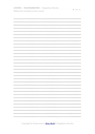 ZAWÓD — TELEMARKETER — Magdalena Myczko
                                                                                                  ● str. 21
Efektywnie zarządzaj swoim czasem


................................................................................................................
................................................................................................................
................................................................................................................
................................................................................................................
................................................................................................................
................................................................................................................
................................................................................................................
................................................................................................................
................................................................................................................
................................................................................................................
................................................................................................................
................................................................................................................
................................................................................................................
................................................................................................................
................................................................................................................
................................................................................................................
................................................................................................................
................................................................................................................
................................................................................................................
................................................................................................................
................................................................................................................
................................................................................................................
................................................................................................................
................................................................................................................
................................................................................................................
................................................................................................................
................................................................................................................
................................................................................................................
................................................................................................................
................................................................................................................
................................................................................................................
................................................................................................................


             Copyright by Wydawnictwo Złote Myśli & Magdalena Myczko
 