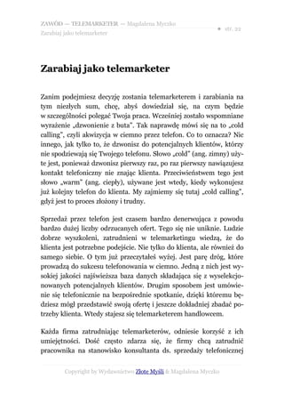ZAWÓD — TELEMARKETER — Magdalena Myczko
                                                               ● str. 22
Zarabiaj jako telemarketer




Zarabiaj jako telemarketer

Zanim podejmiesz decyzję zostania telemarketerem i zarabiania na
tym niezłych sum, chcę, abyś dowiedział się, na czym będzie
w szczególności polegać Twoja praca. Wcześniej zostało wspomniane
wyrażenie „dzwonienie z buta”. Tak naprawdę mówi się na to „cold
calling”, czyli akwizycja w ciemno przez telefon. Co to oznacza? Nic
innego, jak tylko to, że dzwonisz do potencjalnych klientów, którzy
nie spodziewają się Twojego telefonu. Słowo „cold” (ang. zimny) uży-
te jest, ponieważ dzwonisz pierwszy raz, po raz pierwszy nawiązujesz
kontakt telefoniczny nie znając klienta. Przeciwieństwem tego jest
słowo „warm” (ang. ciepły), używane jest wtedy, kiedy wykonujesz
już kolejny telefon do klienta. My zajmiemy się tutaj „cold calling”,
gdyż jest to proces złożony i trudny.

Sprzedaż przez telefon jest czasem bardzo denerwująca z powodu
bardzo dużej liczby odrzucanych ofert. Tego się nie uniknie. Ludzie
dobrze wyszkoleni, zatrudnieni w telemarketingu wiedzą, że do
klienta jest potrzebne podejście. Nie tylko do klienta, ale również do
samego siebie. O tym już przeczytałeś wyżej. Jest parę dróg, które
prowadzą do sukcesu telefonowania w ciemno. Jedną z nich jest wy-
sokiej jakości najświeższa baza danych składająca się z wyselekcjo-
nowanych potencjalnych klientów. Drugim sposobem jest umówie-
nie się telefonicznie na bezpośrednie spotkanie, dzięki któremu bę-
dziesz mógł przedstawić swoją ofertę i jeszcze dokładniej zbadać po-
trzeby klienta. Wtedy stajesz się telemarketerem handlowcem.

Każda firma zatrudniając telemarketerów, odniesie korzyść z ich
umiejętności. Dość często zdarza się, że firmy chcą zatrudnić
pracownika na stanowisko konsultanta ds. sprzedaży telefonicznej


         Copyright by Wydawnictwo Złote Myśli & Magdalena Myczko
 