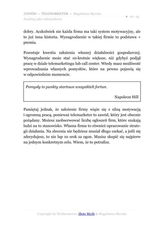 ZAWÓD — TELEMARKETER — Magdalena Myczko
                                                               ● str. 24
Zarabiaj jako telemarketer


dobry. Aczkolwiek nie każda firma ma taki system motywacyjny, ale
to już inna historia. Wynagrodzenie w takiej firmie to podstawa +
premia.

Pozostaje kwestia założenia własnej działalności gospodarczej.
Wynagrodzenie może stać 10-krotnie większe, niż gdybyś podjął
pracę w dziale telemarketingu lub call center. Wtedy masz możliwość
wprowadzania własnych pomysłów, które na pewno pojawią się
w odpowiednim momencie.


 Pomysły to punkty startowe wszystkich fortun.

                                                        Napoleon Hill


Pamiętaj jednak, że założenie firmy wiąże się z silną motywacją
i ogromną pracą, ponieważ telemarketer to zawód, który jest obecnie
pożądany. Możesz zaobserwować liczbę ogłoszeń firm, które szukają
ludzi na to stanowisko. Własna firma to również opracowanie strate-
gii działania. Na zlecenia nie będziesz musiał długo czekać, a jeśli się
zdecydujesz, to nie łap 10 srok za ogon. Musisz skupić się najpierw
na jednym konkretnym celu. Wiem, że to potrafisz.




         Copyright by Wydawnictwo Złote Myśli & Magdalena Myczko
 