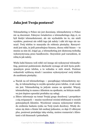 ZAWÓD — TELEMARKETER — Magdalena Myczko
                                                               ● str. 25
Jaka jest Twoja postawa?




Jaka jest Twoja postawa?

Telemarketing w Polsce nie jest doceniany, telemarketerzy w Polsce
nie są doceniani. Fałszywe świadectwo o telemarketingu dają ci, co
byli kiedyś telemarketerami, ale nie wychodziło im to, nie mieli
wyników, ponieważ nie robili tego jak należy i nikt ich tego nie na-
uczył. Twój telefon to maszynka do robienia pieniędzy. Rzeczywi-
stość jest taka, że jeśli potrzebujesz biznesu, chcesz robić biznes — to
musisz za nim iść, ścigać go, a telemarketing jest skuteczną techniką
wykorzystywaną przez handlowców. Oczywiście pod warunkiem, że
robią to jak należy.

Wielu ludzi biznesu woli robić coś innego niż wykonywać telemarke-
ting, ponieważ podniesienie słuchawki wymaga od nich bycia profe-
sjonalnym przez telefon, a to wzbudza w nich strach. Poniższe
wskazówki wykluczą strach i zaczniesz wykorzystywać swój telefon
do zarabiania pieniędzy.

●   Nacisk na cel telemarketingu — początkujący telemarketerzy my-
    ślą, że telemarketing to zwykła sprzedaż przez telefon. A tak wcale
    nie jest. Telemarketing to jedynie szansa na sprzedaż. Więcej,
    telemarketing to szansa z klientem na spotkanie, na którym możli-
    wa jest dopiero sprzedaż produktu czy usługi.
●   Zbierz informacje na temat Twojej grupy docelowej i perspektyw
    z nią związanych — musisz wycelować swoimi telefonami w swoich
    potencjalnych klientów. Wycelować oznacza wykorzystać telefon
    do zrobienia badania rynku na Twój rynek docelowy. Wtedy do-
    wiesz się dużo o firmie lub osobnej jednostce, co daje Ci olbrzymi
    plus, ponieważ posiadając taką wiedzę, możesz rozmawiać z klien-
    tami o ich biznesach i potrzebach.


         Copyright by Wydawnictwo Złote Myśli & Magdalena Myczko
 