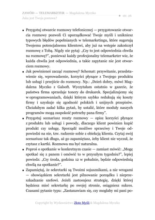 ZAWÓD — TELEMARKETER — Magdalena Myczko
                                                                ● str. 26
Jaka jest Twoja postawa?


●   Przygotuj otwarcie rozmowy telefonicznej — przygotowanie otwar-
    cia rozmowy pozwoli Ci uporządkować Twoje myśli i unikniesz
    typowych błędów popełnianych w telemarketingu, które sugerują
    Twojemu potencjalnemu klientowi, aby już na wstępie zakończył
    rozmowę z Tobą. Nigdy nie pytaj: „Czy to jest odpowiednia chwila
    na rozmowę?”, ponieważ każdy profesjonalny telemarketer wie, że
    każda chwila jest odpowiednia, a takie zapytanie nie jest otwar-
    ciem rozmowy.
●   Jak powinieneś zacząć rozmowę? Schemat: przywitanie, przedsta-
    wienie się, wprowadzenie, korzyści płynące z Twojego produktu
    lub usługi i przejście do rozmowy. Np.: „Dzień dobry, mówi Mag-
    dalena Myczko z Galsoft. Wyczytałam ostatnio w gazecie, że
    państwa firma sprzedaje tonery do drukarek. Specjalizujemy się
    w oprogramowaniach, dzięki którym szybko redukują się koszty
    firmy i uzyskuje się zgodność polskich i unijnych przepisów.
    Chciałabym zadać kilka pytań, by ustalić, które moduły naszych
    programów mogą zaspokoić potrzeby pana firmy”.
●   Przygotuj scenariusz reszty rozmowy — opisz korzyści płynące
    z produktu lub usługi i powody, dlaczego klient powinien kupić
    produkt czy usługę. Sporządź możliwe sprzeciwy i Twoje od-
    powiedzi na nie, tzw. radzenie sobie z obiekcją klienta. Czytaj swój
    scenariusz tak długo, aż go zapamiętasz, żeby klient nie wyczuł, że
    czytasz z kartki. Rozmowa ma być naturalna.
●   Poproś o spotkanie w konkretnym czasie — zamiast mówić: „Mogę
    spotkać się z panem i omówić to w przyszłym tygodniu?”, lepiej
    powiedz: „Czy środa, godzina 12 w południe, będzie odpowiednią
    chwilą na spotkanie?”.
●   Zapamiętaj, że sekretarki są Twoimi sojusznikami, a nie wrogami
    — obowiązkiem sekretarki jest pilnowanie porządku i nieprze-
    szkadzanie szefowi. Jeżeli zastosujesz strategię, dzięki której
    będziesz mieć sekretarkę po swojej stronie, osiągniesz sukces.
    Czasami pytanie typu: „Zastanawiam się, czy mogłaby mi pani po-


          Copyright by Wydawnictwo Złote Myśli & Magdalena Myczko
 