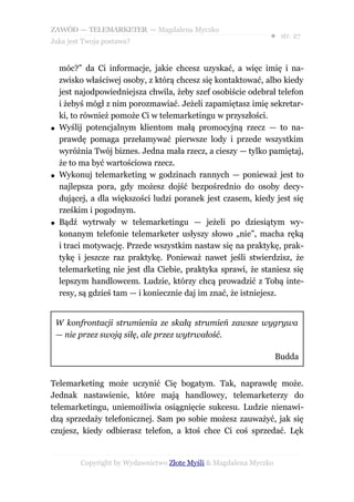 ZAWÓD — TELEMARKETER — Magdalena Myczko
                                                                ● str. 27
Jaka jest Twoja postawa?


    móc?” da Ci informacje, jakie chcesz uzyskać, a więc imię i na-
    zwisko właściwej osoby, z którą chcesz się kontaktować, albo kiedy
    jest najodpowiedniejsza chwila, żeby szef osobiście odebrał telefon
    i żebyś mógł z nim porozmawiać. Jeżeli zapamiętasz imię sekretar-
    ki, to również pomoże Ci w telemarketingu w przyszłości.
●   Wyślij potencjalnym klientom małą promocyjną rzecz — to na-
    prawdę pomaga przełamywać pierwsze lody i przede wszystkim
    wyróżnia Twój biznes. Jedna mała rzecz, a cieszy — tylko pamiętaj,
    że to ma być wartościowa rzecz.
●   Wykonuj telemarketing w godzinach rannych — ponieważ jest to
    najlepsza pora, gdy możesz dojść bezpośrednio do osoby decy-
    dującej, a dla większości ludzi poranek jest czasem, kiedy jest się
    rześkim i pogodnym.
●   Bądź wytrwały w telemarketingu — jeżeli po dziesiątym wy-
    konanym telefonie telemarketer usłyszy słowo „nie”, macha ręką
    i traci motywację. Przede wszystkim nastaw się na praktykę, prak-
    tykę i jeszcze raz praktykę. Ponieważ nawet jeśli stwierdzisz, że
    telemarketing nie jest dla Ciebie, praktyka sprawi, że staniesz się
    lepszym handlowcem. Ludzie, którzy chcą prowadzić z Tobą inte-
    resy, są gdzieś tam — i koniecznie daj im znać, że istniejesz.


    W konfrontacji strumienia ze skałą strumień zawsze wygrywa
    — nie przez swoją siłę, ale przez wytrwałość.

                                                                    Budda


Telemarketing może uczynić Cię bogatym. Tak, naprawdę może.
Jednak nastawienie, które mają handlowcy, telemarketerzy do
telemarketingu, uniemożliwia osiągnięcie sukcesu. Ludzie nienawi-
dzą sprzedaży telefonicznej. Sam po sobie możesz zauważyć, jak się
czujesz, kiedy odbierasz telefon, a ktoś chce Ci coś sprzedać. Lęk


          Copyright by Wydawnictwo Złote Myśli & Magdalena Myczko
 