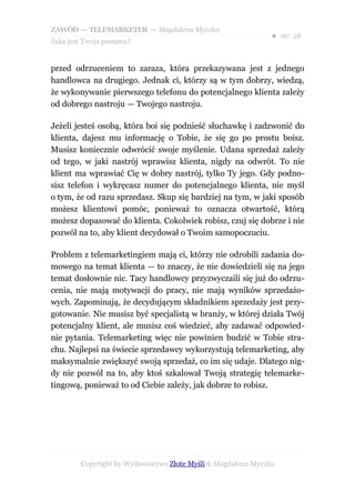 ZAWÓD — TELEMARKETER — Magdalena Myczko
                                                               ● str. 28
Jaka jest Twoja postawa?


przed odrzuceniem to zaraza, która przekazywana jest z jednego
handlowca na drugiego. Jednak ci, którzy są w tym dobrzy, wiedzą,
że wykonywanie pierwszego telefonu do potencjalnego klienta zależy
od dobrego nastroju — Twojego nastroju.

Jeżeli jesteś osobą, która boi się podnieść słuchawkę i zadzwonić do
klienta, dajesz mu informację o Tobie, że się go po prostu boisz.
Musisz koniecznie odwrócić swoje myślenie. Udana sprzedaż zależy
od tego, w jaki nastrój wprawisz klienta, nigdy na odwrót. To nie
klient ma wprawiać Cię w dobry nastrój, tylko Ty jego. Gdy podno-
sisz telefon i wykręcasz numer do potencjalnego klienta, nie myśl
o tym, że od razu sprzedasz. Skup się bardziej na tym, w jaki sposób
możesz klientowi pomóc, ponieważ to oznacza otwartość, którą
możesz dopasować do klienta. Cokolwiek robisz, czuj się dobrze i nie
pozwól na to, aby klient decydował o Twoim samopoczuciu.

Problem z telemarketingiem mają ci, którzy nie odrobili zadania do-
mowego na temat klienta — to znaczy, że nie dowiedzieli się na jego
temat dosłownie nic. Tacy handlowcy przyzwyczaili się już do odrzu-
cenia, nie mają motywacji do pracy, nie mają wyników sprzedażo-
wych. Zapominają, że decydującym składnikiem sprzedaży jest przy-
gotowanie. Nie musisz być specjalistą w branży, w której działa Twój
potencjalny klient, ale musisz coś wiedzieć, aby zadawać odpowied-
nie pytania. Telemarketing więc nie powinien budzić w Tobie stra-
chu. Najlepsi na świecie sprzedawcy wykorzystują telemarketing, aby
maksymalnie zwiększyć swoją sprzedaż, co im się udaje. Dlatego nig-
dy nie pozwól na to, aby ktoś szkalował Twoją strategię telemarke-
tingową, ponieważ to od Ciebie zależy, jak dobrze to robisz.




         Copyright by Wydawnictwo Złote Myśli & Magdalena Myczko
 