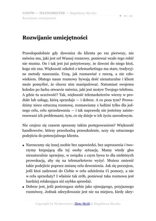 ZAWÓD — TELEMARKETER — Magdalena Myczko
                                                               ● str. 29
Rozwijanie umiejętności




Rozwijanie umiejętności

Prawdopodobnie gdy dzwonisz do klienta po raz pierwszy, nie
mówisz mu, jaki jest cel Waszej rozmowy, ponieważ wcale tego robić
nie musisz. On i tak jest już poirytowany, że dzwoni do niego ktoś,
kogo nie zna. Większość szkoleń z telemarketingu ma stare, tradycyj-
ne metody nauczania. Uczą, jak rozmawiać z rzeczą, a nie czło-
wiekiem. Dlatego nasze rozmowy bywają dość nienaturalne i klient
może pomyśleć, że chcesz nim manipulować. Natomiast swojemu
koledze po fachu otwarcie mówisz, jaki jest motyw Twojego telefonu.
A gdzie tu uczciwość? Tak, większość telemarketerów wierzy w pro-
dukt lub usługę, którą sprzedaje — i dobrze. A co poza tym? Prowa-
dzimy nieco sztuczną rozmowę, rozmawiamy z ludźmi tylko dla jed-
nego celu, celu sprzedawania — i tak naprawdę nie jesteśmy zainte-
resowani ich problemami, tym, co się dzieje w ich życiu zawodowym.

Nie czujesz się czasem speszony takim postępowaniem? Większość
handlowców, którzy przechodzą przeszkolenie, uczy się sztucznego
podejścia do potencjalnego klienta.

●   Narzucamy się innej osobie bez zapowiedzi, bez zaproszenia i two-
    rzymy krępującą dla tej osoby sytuację. Mamy wtedy głos
    nienaturalnie uprzejmy, w związku z czym bywa to dla niektórych
    prowokacją, aby się na telemarketerze wyżyć. Możesz zmienić
    takie podejście poprzez zmianę celu dzwonienia. Jak się poczujesz,
    jeśli ktoś zadzwoni do Ciebie w celu udzielenia Ci pomocy, a nie
    w celu sprzedaży? I właśnie tak zrób, ponieważ taka rozmowa jest
    bardziej relaksująca niż szybka sprzedaż.
●   Dobrze jest, jeśli postrzegasz siebie jako ujmującego, przyjaznego
    rozmówcę. Jednak zdecydowanie jest nie na miejscu, kiedy ukry-


         Copyright by Wydawnictwo Złote Myśli & Magdalena Myczko
 