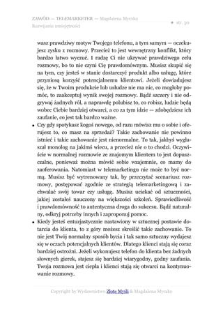 ZAWÓD — TELEMARKETER — Magdalena Myczko
                                                                ● str. 30
Rozwijanie umiejętności


    wasz prawdziwy motyw Twojego telefonu, a tym samym — oczeku-
    jesz zysku z rozmowy. Przecież to jest wewnętrzny konflikt, który
    bardzo łatwo wyczuć. I radzę Ci nie ukrywać prawdziwego celu
    rozmowy, bo to nie czyni Cię prawdomównym. Musisz skupić się
    na tym, czy jesteś w stanie dostarczyć produkt albo usługę, które
    przyniosą korzyść potencjalnemu klientowi. Jeżeli dowiadujesz
    się, że w Twoim produkcie lub usłudze nie ma nic, co mogłoby po-
    móc, to zaakceptuj wynik swojej rozmowy. Bądź szczery i nie od-
    grywaj żadnych ról, a naprawdę polubisz to, co robisz, ludzie będą
    wobec Ciebie bardziej otwarci, a co za tym idzie — zdobędziesz ich
    zaufanie, co jest tak bardzo ważne.
●   Czy gdy spotykasz kogoś nowego, od razu mówisz mu o sobie i ofe-
    rujesz to, co masz na sprzedaż? Takie zachowanie nie powinno
    istnieć i takie zachowanie jest nienormalne. To tak, jakbyś wygła-
    szał monolog na jakimś wiecu, a przecież nie o to chodzi. Oczywi-
    ście w normalnej rozmowie ze znajomym klientem to jest dopusz-
    czalne, ponieważ można mówić sobie wzajemnie, co mamy do
    zaoferowania. Natomiast w telemarketingu nie może to być nor-
    mą. Musisz być wytrenowany tak, by przeczytać scenariusz roz-
    mowy, postępować zgodnie ze strategią telemarketingową i za-
    chwalać swój towar czy usługę. Musisz uciekać od sztuczności,
    jakiej zostałeś nauczony na większości szkoleń. Sprawiedliwość
    i prawdomówność to autentyczna droga do sukcesu. Bądź natural-
    ny, odkryj potrzeby innych i zaproponuj pomoc.
●   Kiedy jesteś entuzjastycznie nastawiony w sztucznej postawie do-
    tarcia do klienta, to z góry możesz skreślić takie zachowanie. To
    nie jest Twój normalny sposób bycia i tak samo sztuczny wydajesz
    się w oczach potencjalnych klientów. Dlatego klienci stają się coraz
    bardziej ostrożni. Jeżeli wykonujesz telefon do klienta bez żadnych
    słownych gierek, stajesz się bardziej wiarygodny, godny zaufania.
    Twoja rozmowa jest ciepła i klienci stają się otwarci na kontynuo-
    wanie rozmowy.


          Copyright by Wydawnictwo Złote Myśli & Magdalena Myczko
 