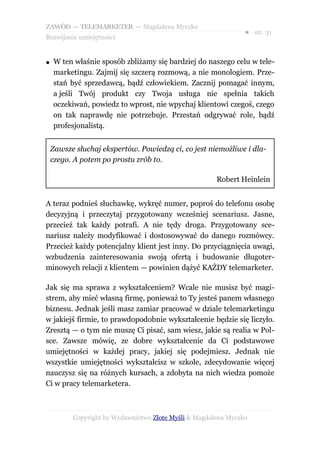 ZAWÓD — TELEMARKETER — Magdalena Myczko
                                                                ● str. 31
Rozwijanie umiejętności


●   W ten właśnie sposób zbliżamy się bardziej do naszego celu w tele-
    marketingu. Zajmij się szczerą rozmową, a nie monologiem. Prze-
    stań być sprzedawcą, bądź człowiekiem. Zacznij pomagać innym,
    a jeśli Twój produkt czy Twoja usługa nie spełnia takich
    oczekiwań, powiedz to wprost, nie wpychaj klientowi czegoś, czego
    on tak naprawdę nie potrzebuje. Przestań odgrywać role, bądź
    profesjonalistą.


    Zawsze słuchaj ekspertów. Powiedzą ci, co jest niemożliwe i dla-
    czego. A potem po prostu zrób to.

                                                       Robert Heinlein


A teraz podnieś słuchawkę, wykręć numer, poproś do telefonu osobę
decyzyjną i przeczytaj przygotowany wcześniej scenariusz. Jasne,
przecież tak każdy potrafi. A nie tędy droga. Przygotowany sce-
nariusz należy modyfikować i dostosowywać do danego rozmówcy.
Przecież każdy potencjalny klient jest inny. Do przyciągnięcia uwagi,
wzbudzenia zainteresowania swoją ofertą i budowanie długoter-
minowych relacji z klientem — powinien dążyć KAŻDY telemarketer.

Jak się ma sprawa z wykształceniem? Wcale nie musisz być magi-
strem, aby mieć własną firmę, ponieważ to Ty jesteś panem własnego
biznesu. Jednak jeśli masz zamiar pracować w dziale telemarketingu
w jakiejś firmie, to prawdopodobnie wykształcenie będzie się liczyło.
Zresztą — o tym nie muszę Ci pisać, sam wiesz, jakie są realia w Pol-
sce. Zawsze mówię, ze dobre wykształcenie da Ci podstawowe
umiejętności w każdej pracy, jakiej się podejmiesz. Jednak nie
wszystkie umiejętności wykształcisz w szkole, zdecydowanie więcej
nauczysz się na różnych kursach, a zdobyta na nich wiedza pomoże
Ci w pracy telemarketera.



          Copyright by Wydawnictwo Złote Myśli & Magdalena Myczko
 