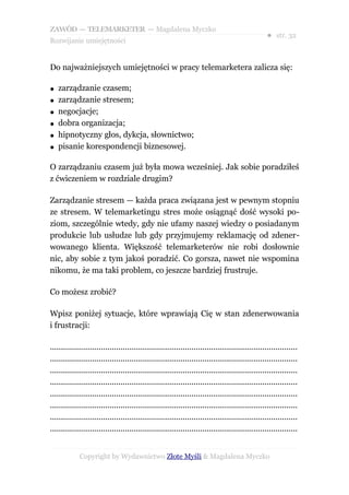 ZAWÓD — TELEMARKETER — Magdalena Myczko
                                                                                                  ● str. 32
Rozwijanie umiejętności


Do najważniejszych umiejętności w pracy telemarketera zalicza się:

●   zarządzanie czasem;
●   zarządzanie stresem;
●   negocjacje;
●   dobra organizacja;
●   hipnotyczny głos, dykcja, słownictwo;
●   pisanie korespondencji biznesowej.

O zarządzaniu czasem już była mowa wcześniej. Jak sobie poradziłeś
z ćwiczeniem w rozdziale drugim?

Zarządzanie stresem — każda praca związana jest w pewnym stopniu
ze stresem. W telemarketingu stres może osiągnąć dość wysoki po-
ziom, szczególnie wtedy, gdy nie ufamy naszej wiedzy o posiadanym
produkcie lub usłudze lub gdy przyjmujemy reklamację od zdener-
wowanego klienta. Większość telemarketerów nie robi dosłownie
nic, aby sobie z tym jakoś poradzić. Co gorsza, nawet nie wspomina
nikomu, że ma taki problem, co jeszcze bardziej frustruje.

Co możesz zrobić?

Wpisz poniżej sytuacje, które wprawiają Cię w stan zdenerwowania
i frustracji:

................................................................................................................
................................................................................................................
................................................................................................................
................................................................................................................
................................................................................................................
................................................................................................................
................................................................................................................
................................................................................................................


             Copyright by Wydawnictwo Złote Myśli & Magdalena Myczko
 