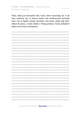 ZAWÓD — TELEMARKETER — Magdalena Myczko
                                                                                                  ● str. 34
Rozwijanie umiejętności


Teraz, kiedy już stworzyłeś listę rzeczy, które wprawiają Cię w zły
stan, zastanów się, co możesz zrobić, aby wyeliminować powstały
stres. Czy to będzie zmiana nawyków, czas pracy, korki, gdy doje-
żdżasz do pracy, a może chodzi o Twoją postawę, Twoje podejście?
Zapisz teraz swoje rozwiązania:

................................................................................................................
................................................................................................................
................................................................................................................
................................................................................................................
................................................................................................................
................................................................................................................
................................................................................................................
................................................................................................................
................................................................................................................
................................................................................................................
................................................................................................................
................................................................................................................
................................................................................................................
................................................................................................................
................................................................................................................
................................................................................................................
................................................................................................................
................................................................................................................
................................................................................................................
................................................................................................................
................................................................................................................
................................................................................................................
................................................................................................................
................................................................................................................
................................................................................................................
................................................................................................................


             Copyright by Wydawnictwo Złote Myśli & Magdalena Myczko
 