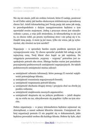 ZAWÓD — TELEMARKETER — Magdalena Myczko
                                                               ● str. 35
Rozwijanie umiejętności


Nic się nie stanie, jeśli nie zrobisz ćwiczeń, które Ci zadaję, ponieważ
to od Ciebie zależy jak bardzo skutecznym telefonicznym sprzedawcą
chcesz być. Jeżeli telemarketing jest Twoją pasją tak samo jak moją,
to prawdopodobnie z dużym zaangażowaniem będziesz o tym
opowiadał swoim znajomym. Jedną z przyczyn stresu jest niezado-
wolenie z pracy, a więc jeśli stwierdzisz, że telemarketing to nie jest
to, co chcesz robić, po prostu wyeliminuj stres i nie pchaj się w to.
Znajdź inną pasję. A może ją już masz, tylko nie wiesz, jak ją wyko-
rzystać, aby również na tym zarobić?

Negocjacje — w sprzedaży bardzo często punktem spornym jest
wynegocjowanie ceny. Ty chcesz sprzedać produkt lub usługę za jak
najwyższą cenę, Twój klient chce kupić za jak najniższą. Do
osiągnięcia porozumienia „wygrany – wygrany” potrzebne jest za-
spokojenie potrzeb obu stron. Dlatego bardzo ważne jest posiadanie
przynajmniej podstawowych umiejętności negocjacyjnych. Do takich
podstawowych umiejętności można zaliczyć:

●   umiejętność zebrania informacji, które pomogą Ci rozwiać wątpli-
    wości potencjalnego klienta;
●   umiejętność rozumienia negocjowanych kwestii;
●   umiejętność rozpoznania potrzeb klienta;
●   umiejętność słuchania drugiej strony i przyjęcia choć na chwilę jej
    punktu widzenia;
●   umiejętność znajdowania mocnych argumentów;
●   umiejętność skupiania się na jednym problemie — jeżeli skupisz
    się na wielu na raz, zdecydowanie się pogubisz i tylko na tym stra-
    cisz.

Dobra organizacja — w pracy telemarketera będziesz zajmować się
dziesiątkami, a nawet setkami klientów dziennie. Umiejętność do-
brej organizacji pomoże Ci nie pogubić się w dokumentach, jakie
będziesz prowadzić osobno dla każdego klienta. Dobrze by było, abyś

         Copyright by Wydawnictwo Złote Myśli & Magdalena Myczko
 