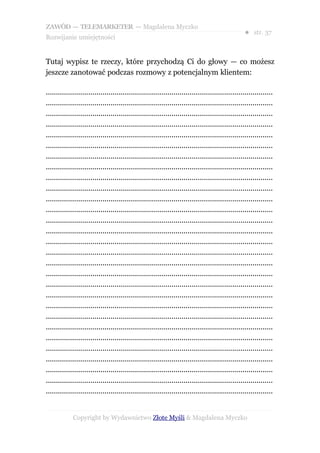 ZAWÓD — TELEMARKETER — Magdalena Myczko
                                                                                                  ● str. 37
Rozwijanie umiejętności


Tutaj wypisz te rzeczy, które przychodzą Ci do głowy — co możesz
jeszcze zanotować podczas rozmowy z potencjalnym klientem:

................................................................................................................
................................................................................................................
................................................................................................................
................................................................................................................
................................................................................................................
................................................................................................................
................................................................................................................
................................................................................................................
................................................................................................................
................................................................................................................
................................................................................................................
................................................................................................................
................................................................................................................
................................................................................................................
................................................................................................................
................................................................................................................
................................................................................................................
................................................................................................................
................................................................................................................
................................................................................................................
................................................................................................................
................................................................................................................
................................................................................................................
................................................................................................................
................................................................................................................
................................................................................................................
................................................................................................................
................................................................................................................
................................................................................................................


             Copyright by Wydawnictwo Złote Myśli & Magdalena Myczko
 