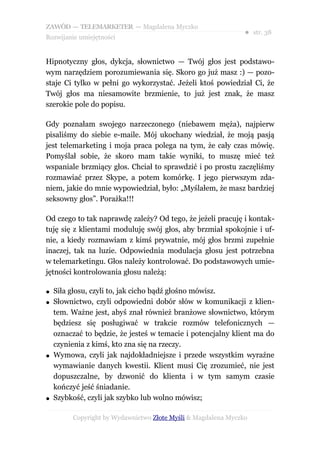 ZAWÓD — TELEMARKETER — Magdalena Myczko
                                                               ● str. 38
Rozwijanie umiejętności


Hipnotyczny głos, dykcja, słownictwo — Twój głos jest podstawo-
wym narzędziem porozumiewania się. Skoro go już masz :) — pozo-
staje Ci tylko w pełni go wykorzystać. Jeżeli ktoś powiedział Ci, że
Twój głos ma niesamowite brzmienie, to już jest znak, że masz
szerokie pole do popisu.

Gdy poznałam swojego narzeczonego (niebawem męża), najpierw
pisaliśmy do siebie e-maile. Mój ukochany wiedział, że moją pasją
jest telemarketing i moja praca polega na tym, że cały czas mówię.
Pomyślał sobie, że skoro mam takie wyniki, to muszę mieć też
wspaniale brzmiący głos. Chciał to sprawdzić i po prostu zaczęliśmy
rozmawiać przez Skype, a potem komórkę. I jego pierwszym zda-
niem, jakie do mnie wypowiedział, było: „Myślałem, że masz bardziej
seksowny głos”. Porażka!!!

Od czego to tak naprawdę zależy? Od tego, że jeżeli pracuję i kontak-
tuję się z klientami moduluję swój głos, aby brzmiał spokojnie i uf-
nie, a kiedy rozmawiam z kimś prywatnie, mój głos brzmi zupełnie
inaczej, tak na luzie. Odpowiednia modulacja głosu jest potrzebna
w telemarketingu. Głos należy kontrolować. Do podstawowych umie-
jętności kontrolowania głosu należą:

●   Siła głosu, czyli to, jak cicho bądź głośno mówisz.
●   Słownictwo, czyli odpowiedni dobór słów w komunikacji z klien-
    tem. Ważne jest, abyś znał również branżowe słownictwo, którym
    będziesz się posługiwać w trakcie rozmów telefonicznych —
    oznaczać to będzie, że jesteś w temacie i potencjalny klient ma do
    czynienia z kimś, kto zna się na rzeczy.
●   Wymowa, czyli jak najdokładniejsze i przede wszystkim wyraźne
    wymawianie danych kwestii. Klient musi Cię zrozumieć, nie jest
    dopuszczalne, by dzwonić do klienta i w tym samym czasie
    kończyć jeść śniadanie.
●   Szybkość, czyli jak szybko lub wolno mówisz;

         Copyright by Wydawnictwo Złote Myśli & Magdalena Myczko
 