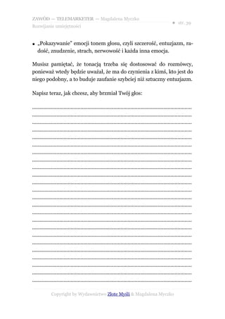 ZAWÓD — TELEMARKETER — Magdalena Myczko
                                                                                                  ● str. 39
Rozwijanie umiejętności


●   „Pokazywanie” emocji tonem głosu, czyli szczerość, entuzjazm, ra-
    dość, znudzenie, strach, nerwowość i każda inna emocja.

Musisz pamiętać, że tonacją trzeba się dostosować do rozmówcy,
ponieważ wtedy będzie uważał, że ma do czynienia z kimś, kto jest do
niego podobny, a to buduje zaufanie szybciej niż sztuczny entuzjazm.

Napisz teraz, jak chcesz, aby brzmiał Twój głos:

................................................................................................................
................................................................................................................
................................................................................................................
................................................................................................................
................................................................................................................
................................................................................................................
................................................................................................................
................................................................................................................
................................................................................................................
................................................................................................................
................................................................................................................
................................................................................................................
................................................................................................................
................................................................................................................
................................................................................................................
................................................................................................................
................................................................................................................
................................................................................................................
................................................................................................................
................................................................................................................
................................................................................................................
................................................................................................................
................................................................................................................
................................................................................................................

             Copyright by Wydawnictwo Złote Myśli & Magdalena Myczko
 