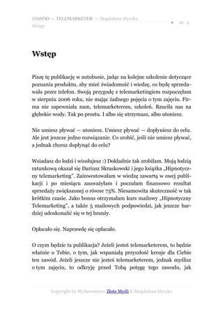 ZAWÓD — TELEMARKETER — Magdalena Myczko
                                                              ●   str. 4
Wstęp




Wstęp

Piszę tę publikację w autobusie, jadąc na kolejne szkolenie dotyczące
poznania produktu, aby mieć świadomość i wiedzę, co będę sprzeda-
wała przez telefon. Swoją przygodę z telemarketingiem rozpoczęłam
w sierpniu 2006 roku, nie mając żadnego pojęcia o tym zajęciu. Fir-
ma nie zapewniała nam, telemarketerom, szkoleń. Rzuciła nas na
głębokie wody. Tak po prostu. I albo się utrzymasz, albo utoniesz.


Nie umiesz pływać — utoniesz. Umiesz pływać — dopłyniesz do celu.
Ale jest jeszcze jedno rozwiązanie. Co zrobić, jeśli nie umiesz pływać,
a jednak chcesz dopłynąć do celu?


Wsiadasz do łodzi i wiosłujesz :) Dokładnie tak zrobiłam. Moją łodzią
ratunkową okazał się Dariusz Skraskowski i jego książka „Hipnotycz-
ny telemarketing”. Zainwestowałam w wiedzę zawartą w owej publi-
kacji i po miesiącu zauważyłam i poczułam finansowo rezultat
sprzedaży zwiększonej o równe 73%. Niesamowita skuteczność w tak
krótkim czasie. Jako bonus otrzymałam kurs mailowy „Hipnotyczny
Telemarketing”, a także 5 mailowych podpowiedzi, jak jeszcze bar-
dziej udoskonalić się w tej branży.


Opłacało się. Naprawdę się opłacało.


O czym będzie ta publikacja? Jeżeli jesteś telemarketerem, to będzie
właśnie o Tobie, o tym, jak wspaniałą przyszłość kreuje dla Ciebie
ten zawód. Jeżeli jeszcze nie jesteś telemarketerem, jednak myślisz
o tym zajęciu, to odkryję przed Tobą potęgę tego zawodu, jak



        Copyright by Wydawnictwo Złote Myśli & Magdalena Myczko
 