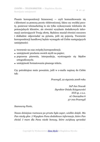 ZAWÓD — TELEMARKETER — Magdalena Myczko
                                                              ● str. 40
Rozwijanie umiejętności


Pisanie korespondencji biznesowej — czyli komunikowanie się
z klientami za pomocą poczty elektronicznej, faksu czy zwykłej pocz-
ty, ponieważ telemarketing to nie tylko wykonywanie telefonów do
potencjalnych klientów, ale również wysyłanie dodatkowych infor-
macji zawierających Twoją ofertę. Będziesz musiał również rzeczowo
i dokładnie odpowiadać na pytania, jeśli się pojawią. Tworzenie
korespondencji handlowej będzie wymagało od Ciebie następujących
umiejętności:

●   tworzenie na czas zwięzłej korespondencji;
●   umiejętność przelania swoich myśli na papier;
●   poprawna pisownia, interpunkcja, wystrzeganie się błędów
    ortograficznych;
●   umiejętność formatowania pisanego tekstu.


Czy potraktujesz mnie poważnie, jeśli w e-mailu napiszę do Ciebie
tak:

                                    Przemyśl, 22 stycznia 2008 roku

                                                    SzP Jan Nowak
                                        Dyrektor Działu Księgowości
                                                       XYZ sp. z o.o.
                                                     ul. Oszczędna 6
                                                   37-700 Przemyśl

Szanowny Panie,

Nasza dzisiejsza rozmowa po prostu była super, wielkie dzięki. Ma
Pan niezły głos :) Wysyłam Panu dodatkowe informacje, które Pan
chciał. I mam dla Pana niezłe bonusy, które zwiększą sprzedaż



        Copyright by Wydawnictwo Złote Myśli & Magdalena Myczko
 