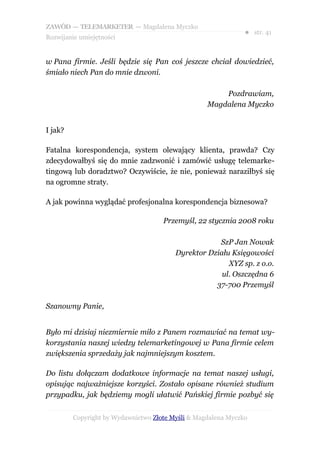 ZAWÓD — TELEMARKETER — Magdalena Myczko
                                                               ● str. 41
Rozwijanie umiejętności


w Pana firmie. Jeśli będzie się Pan coś jeszcze chciał dowiedzieć,
śmiało niech Pan do mnie dzwoni.

                                                       Pozdrawiam,
                                                   Magdalena Myczko


I jak?

Fatalna korespondencja, system olewający klienta, prawda? Czy
zdecydowałbyś się do mnie zadzwonić i zamówić usługę telemarke-
tingową lub doradztwo? Oczywiście, że nie, ponieważ naraziłbyś się
na ogromne straty.

A jak powinna wyglądać profesjonalna korespondencja biznesowa?

                                     Przemyśl, 22 stycznia 2008 roku

                                                     SzP Jan Nowak
                                         Dyrektor Działu Księgowości
                                                        XYZ sp. z o.o.
                                                      ul. Oszczędna 6
                                                    37-700 Przemyśl

Szanowny Panie,


Było mi dzisiaj niezmiernie miło z Panem rozmawiać na temat wy-
korzystania naszej wiedzy telemarketingowej w Pana firmie celem
zwiększenia sprzedaży jak najmniejszym kosztem.

Do listu dołączam dodatkowe informacje na temat naszej usługi,
opisując najważniejsze korzyści. Zostało opisane również studium
przypadku, jak będziemy mogli ułatwić Pańskiej firmie pozbyć się


         Copyright by Wydawnictwo Złote Myśli & Magdalena Myczko
 