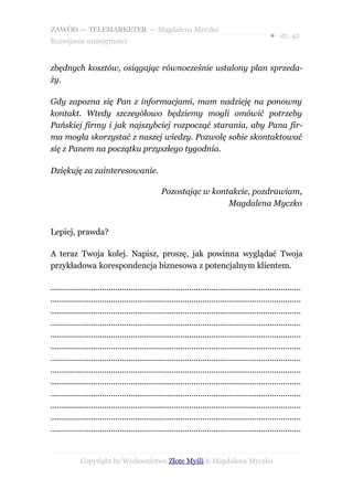 ZAWÓD — TELEMARKETER — Magdalena Myczko
                                                                                                  ● str. 42
Rozwijanie umiejętności


zbędnych kosztów, osiągając równocześnie ustalony plan sprzeda-
ży.

Gdy zapozna się Pan z informacjami, mam nadzieję na ponowny
kontakt. Wtedy szczegółowo będziemy mogli omówić potrzeby
Pańskiej firmy i jak najszybciej rozpocząć starania, aby Pana fir-
ma mogła skorzystać z naszej wiedzy. Pozwolę sobie skontaktować
się z Panem na początku przyszłego tygodnia.

Dziękuję za zainteresowanie.

                                                 Pozostając w kontakcie, pozdrawiam,
                                                                  Magdalena Myczko


Lepiej, prawda?

A teraz Twoja kolej. Napisz, proszę, jak powinna wyglądać Twoja
przykładowa korespondencja biznesowa z potencjalnym klientem.

................................................................................................................
................................................................................................................
................................................................................................................
................................................................................................................
................................................................................................................
................................................................................................................
................................................................................................................
................................................................................................................
................................................................................................................
................................................................................................................
................................................................................................................
................................................................................................................
................................................................................................................


             Copyright by Wydawnictwo Złote Myśli & Magdalena Myczko
 