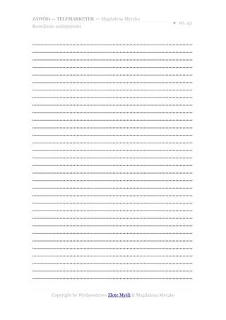 ZAWÓD — TELEMARKETER — Magdalena Myczko
                                                                                                  ● str. 43
Rozwijanie umiejętności


................................................................................................................
................................................................................................................
................................................................................................................
................................................................................................................
................................................................................................................
................................................................................................................
................................................................................................................
................................................................................................................
................................................................................................................
................................................................................................................
................................................................................................................
................................................................................................................
................................................................................................................
................................................................................................................
................................................................................................................
................................................................................................................
................................................................................................................
................................................................................................................
................................................................................................................
................................................................................................................
................................................................................................................
................................................................................................................
................................................................................................................
................................................................................................................
................................................................................................................
................................................................................................................
................................................................................................................
................................................................................................................
................................................................................................................
................................................................................................................
................................................................................................................
................................................................................................................


             Copyright by Wydawnictwo Złote Myśli & Magdalena Myczko
 