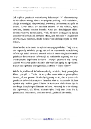 ZAWÓD — TELEMARKETER — Magdalena Myczko
                                                              ● str. 44
Rozwijanie umiejętności


Jak szybko przekazać wartościową informację? W telemarketingu
musisz skupić uwagę klienta w niespełna minutę. Jeśli zawiedziesz,
okazja może się już nie powtórzyć. Porównaj to do strzelania gola na
boisku. Kiedy zbliża się moment strzału, to nie czekasz, tylko
strzelasz, inaczej stracisz bramkę. Czas jest decydującym skład-
nikiem rozmowy telefonicznej. Wielu klientów domagać się będzie
godzinnych konsultacji, ale tylko wtedy, jeśli zasiejesz w ich głowach
informację, że masz coś, dzięki czemu Twoi klienci pozbędą się prob-
lemów.

Masz bardzo mało czasu na opisanie swojego produktu. Twój czas to
tak naprawdę zaledwie 30–45 sekund na przekazanie wartościowej
informacji. Jeżeli uważasz, że w tak krótkim czasie nie jesteś w stanie
przekazać konkretnych informacji, to koniecznie popracuj nad naj-
ważniejszymi aspektami korzyści Twojego produktu czy usługi.
Czasem wystarczy jedno pytanie, aby uzyskać zgodę na spotkanie.
Należy takie pytanie umiejętnie zadać i trafić w sedno sprawy.

Wiedz, że jeżeli w tak krótkim czasie się zmieścisz, Twój potencjalny
klient pomyśli o Tobie, że wszystko masz dobrze przemyślane
i wiesz, jak mu pomóc. Musisz być gotowy na to, aby w tym czasie
przekazać dobre informacje — i musisz robić to skutecznie. Możesz
spotkać się z takim typem klienta, że rozmowa telefoniczna będzie
tak długa, jakbyście poszli razem na kawę. Pamiętaj, że to do niczego
nie doprowadzi, taki klient marnuje tylko Twój czas. Masz im do
przekazania wiadomość, która ma trwać 45 sekund albo mniej.




        Copyright by Wydawnictwo Złote Myśli & Magdalena Myczko
 