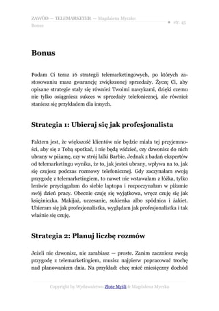 ZAWÓD — TELEMARKETER — Magdalena Myczko
                                                              ● str. 45
Bonus




Bonus

Podam Ci teraz 16 strategii telemarketingowych, po których za-
stosowaniu masz gwarancję zwiększonej sprzedaży. Życzę Ci, aby
opisane strategie stały się również Twoimi nawykami, dzięki czemu
nie tylko osiągniesz sukces w sprzedaży telefonicznej, ale również
staniesz się przykładem dla innych.



Strategia 1: Ubieraj się jak profesjonalista

Faktem jest, że większość klientów nie będzie miała tej przyjemno-
ści, aby się z Tobą spotkać, i nie będą widzieć, czy dzwonisz do nich
ubrany w piżamę, czy w strój lalki Barbie. Jednak z badań ekspertów
od telemarketingu wynika, że to, jak jesteś ubrany, wpływa na to, jak
się czujesz podczas rozmowy telefonicznej. Gdy zaczynałam swoją
przygodę z telemarketingiem, to nawet nie wstawałam z łóżka, tylko
leniwie przyciągałam do siebie laptopa i rozpoczynałam w piżamie
swój dzień pracy. Obecnie czuję się wyjątkowa, wręcz czuję się jak
księżniczka. Makijaż, uczesanie, sukienka albo spódnica i żakiet.
Ubieram się jak profesjonalistka, wyglądam jak profesjonalistka i tak
właśnie się czuję.



Strategia 2: Planuj liczbę rozmów

Jeżeli nie dzwonisz, nie zarabiasz — proste. Zanim zaczniesz swoją
przygodę z telemarketingiem, musisz najpierw popracować trochę
nad planowaniem dnia. Na przykład: chcę mieć miesięczny dochód


        Copyright by Wydawnictwo Złote Myśli & Magdalena Myczko
 