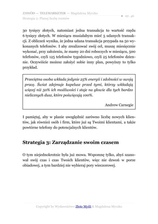 ZAWÓD — TELEMARKETER — Magdalena Myczko
                                                               ● str. 46
Strategia 2: Planuj liczbę rozmów


30 tysięcy złotych, natomiast jedna transakcja to wartość rzędu
6 tysięcy złotych. W miesiącu musiałabym mieć 5 udanych transak-
cji. Z obliczeń wynika, że jedna udana transakcja przypada na 50 wy-
konanych telefonów. I aby zrealizować swój cel, muszę miesięcznie
wykonać, przy założeniu, że mamy 20 dni roboczych w miesiącu, 500
telefonów, czyli 125 telefonów tygodniowo, czyli 25 telefonów dzien-
nie. Oczywiście możesz założyć sobie inny plan, powyższy to tylko
przykład.


 Przeciętna osoba wkłada jedynie 25% energii i zdolności w swoją
 pracę. Świat zdejmuje kapelusz przed tymi, którzy wkładają
 więcej niż 50% ich możliwości i staje na głowie dla tych bardzo
 nielicznych dusz, które poświęcają 100%.

                                                     Andrew Carnegie


I pamiętaj, aby w planie uwzględnić zarówno liczbę nowych klien-
tów, jak również osób i firm, które już są Twoimi klientami, a także
powtórne telefony do potencjalnych klientów.



Strategia 3: Zarządzanie swoim czasem

O tym niejednokrotnie była już mowa. Wspomnę tylko, abyś szano-
wał swój czas i czas Twoich klientów, więc nie dzwoń w porze
obiadowej, a tym bardziej nie wybieraj pory wieczorowej.




         Copyright by Wydawnictwo Złote Myśli & Magdalena Myczko
 