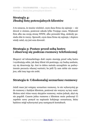 ZAWÓD — TELEMARKETER — Magdalena Myczko
                                                               ● str. 47
Strategia 4: Zbuduj listę potencjalnych klientów


Strategia 4:
Zbuduj listę potencjalnych klientów

A to oznacza, że musisz wiedzieć, czym dana firma się zajmuje — nie
dzwoń w ciemno, ponieważ szkoda tylko Twojego czasu. Większość
firm albo ma swoją stronę WWW, albo prowadzi blog, niekiedy po-
siada obie te rzeczy. Sprawdź, czym dana firma się zajmuje, i dopiero
wtedy ustal, czy jest sens dzwonić.



Strategia 5: Postaw przed sobą lustro
i obserwuj się podczas rozmowy telefonicznej

Eksperci od telemarketingu dość często stawiają przed sobą lustro
i wyobrażają sobie, jak dany klient ich postrzega, czy budzą zaufanie,
czy się denerwują itp. Jest to dobra metoda szczególnie na podwy-
ższenie poczucia własnej wartości, bo jeśli Ty sam siebie nie szanu-
jesz, nikt inny tego nie zrobi.



Strategia 6: Udoskonalaj scenariusz rozmowy

Jeżeli masz już wstępny scenariusz rozmowy, to nie wykorzystuj go
do rozmowy z każdym klientem, ponieważ nie wszyscy są tacy sami.
Możesz mieć różne wzory skryptów rozmowy, ważne jednak, abyś się
nie pogubił. Czasem jedna rozmowa z klientem może podsunąć Ci
zupełnie nowy pomysł na napisanie kolejnego scenariusza, który
będziesz mógł wykorzystać przy następnych kontaktach.




         Copyright by Wydawnictwo Złote Myśli & Magdalena Myczko
 