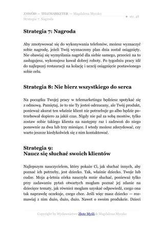 ZAWÓD — TELEMARKETER — Magdalena Myczko
                                                               ● str. 48
Strategia 7: Nagroda


Strategia 7: Nagroda

Aby zmotywować się do wykonywania telefonów, możesz wyznaczyć
sobie nagrodę, jeżeli Twój wyznaczony plan dnia został osiągnięty.
Nie obawiaj się wymyślania nagród dla siebie samego, przecież na to
zasługujesz, wykonujesz kawał dobrej roboty. Po tygodniu pracy idź
do najlepszej restauracji na kolację i uczcij osiągnięcie postawionego
sobie celu.



Strategia 8: Nie bierz wszystkiego do serca

Na początku Twojej pracy w telemarketingu będziesz spotykać się
z odmową. Pamiętaj, że to nie Ty jesteś odrzucany, ale Twój produkt,
ponieważ akurat ten właśnie klient nie potrzebuje go albo będzie po-
trzebował dopiero za jakiś czas. Nigdy nie pal za sobą mostów, tylko
zostaw sobie takiego klienta na następny raz i zadzwoń do niego
ponownie za dwa lub trzy miesiące. I wtedy możesz zdecydować, czy
warto jeszcze kiedykolwiek się z nim kontaktować.



Strategia 9:
Naucz się słuchać swoich klientów

Najlepszym nauczycielem, który pokaże Ci, jak słuchać innych, aby
poznać ich potrzeby, jest dziecko. Tak, właśnie dziecko. Twoje lub
cudze. Moja 4-letnia córka nauczyła mnie słuchać, ponieważ tylko
przy zadawaniu pytań otwartych mogłam poznać jej zdanie na
dziecięce tematy, jak również mogłam uzyskać odpowiedź, czego ona
tak naprawdę oczekuje, czego chce. Jeśli więc masz dziecko — roz-
mawiaj z nim dużo, dużo, dużo. Nawet o swoim produkcie. Dzieci


         Copyright by Wydawnictwo Złote Myśli & Magdalena Myczko
 