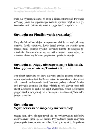 ZAWÓD — TELEMARKETER — Magdalena Myczko
                                                               ● str. 49
Strategia 9: Naucz się słuchać swoich klientów


mają tak wybujałą fantazję, że aż żal z niej nie skorzystać. Powstaną
w Twojej głowie tak wspaniałe pomysły, że będziesz mógł na nich tyl-
ko zarobić. Jeśli dziecka nie masz, to „wypożycz” od sąsiada :)



Strategia 10: Finalizowanie transakcji

Tutaj chodzi mi bardziej o zareagowanie właśnie na ten konkretny
moment, kiedy wyczujesz, kiedy jesteś pewien, że właśnie teraz
możesz zadać ostatnie pytanie, kierujące klienta do złożenia za-
mówienia. Czasem zdarza się, że taki moment trudno uchwycić,
a czasem zdarza się, że klient po prostu Ci powie, że kupuje.



Strategia 11: Nigdy nie zapominaj o klientach,
którzy jeszcze nie są Twoimi klientami

Ten aspekt sprzedaży jest stary jak świat. Musisz pokazać potencjal-
nemu klientowi, że jest dla Ciebie ważny, że pamiętasz o nim. Jeżeli
tylko masz do zaoferowania jakąś darmową próbkę, zadzwoń do nie-
go i powiedz, że masz dla niego właśnie to coś. Nawet jeżeli taki
klient nic jeszcze od Ciebie nie kupił, gwarantuję, że jeśli się będziesz
przypominał przynajmniej raz w miesiącu — on stanie się Twoim lo-
jalnym klientem.



Strategia 12:
Wyznacz czas poświęcony na rozmowy

Ważne jest, abyś skoncentrował się na wykonywaniu telefonów
w określonym przez siebie czasie. Przykładowo: jeżeli zaczynasz
pracę o godz. 8.00, to wyznacz sobie, że od godziny 8:30 do godziny

         Copyright by Wydawnictwo Złote Myśli & Magdalena Myczko
 