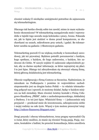 ZAWÓD — TELEMARKETER — Magdalena Myczko
                                                              ●   str. 5
Wstęp


również wskażę Ci niezbędne umiejętności potrzebne do zajmowania
się telemarketingiem.


Dlaczego tak bardzo chwalę sobie ten zawód, mimo że mam wykszta-
łcenie ekonomiczne? W telemarketing zaangażowała mnie i wprowa-
dziła w tajniki tego zawodu moja koleżanka z pracy, Iwona. Pokazała
mi, jak to fajnie jest siedzieć w domu przed komputerem, ze słu-
chawkami na uszach, mikrofonem przy ustach, i gadać. Bo telemar-
keter zarabia na gadaniu :) Skutecznym gadaniu.


Telemarketing pozwoli Ci na większą swobodę w komunikacji zawo-
dowej, jak też prywatnej. Będziesz potrafić porozmawiać z każdym,
kogo spotkasz, z każdym, do kogo zadzwonisz, z każdym, kto za-
dzwoni do Ciebie. W nawyk wejdzie Ci zadawanie odpowiednich py-
tań, aby za darmo uzyskać informacje, za które najczęściej się płaci.
I to jest fajne. Dlatego też zdecydowałam się otworzyć własną firmę,
której główną działalnością jest telemarketing.


Obecnie współpracuję z firmą Contexo ze Szczecina. Nadmieniam, że
mieszkam na Podkarpaciu i pomimo że województwo zachod-
niopomorskie jest na drugim końcu Polski — to właśnie telemarke-
ting połączył nas i sprawił, że możemy działać, będąc w każdym miej-
scu na kuli ziemskiej. Mam również świetny kontakt z Firmą Usłu-
gowo-Handlową „PRIM”, także z zachodniopomorskiego, dokładniej
z Darłowa. I to też jest fajne. Właściciel firmy — i jednocześnie mój
przyjaciel — przekonał mnie do inwestowania, zabezpieczenia siebie
i mojej rodziny na całe życie. Więcej o tym możesz przeczytać tutaj:
http://sukces-finansowy.blogspot.com/.


Drogi przyszły i obecny telemarketerze, teraz pragnę wprowadzić Cię
w świat, który możliwe, że stanie się również Twoją pasją. Pasją roz-
mów, kontaktów z ludźmi, bo przecież komunikacja, która umożliwia

        Copyright by Wydawnictwo Złote Myśli & Magdalena Myczko
 