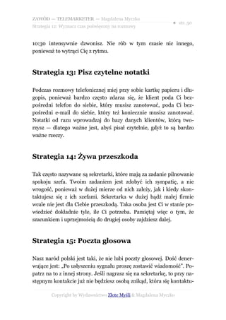 ZAWÓD — TELEMARKETER — Magdalena Myczko
                                                              ● str. 50
Strategia 12: Wyznacz czas poświęcony na rozmowy


10:30 intensywnie dzwonisz. Nie rób w tym czasie nic innego,
ponieważ to wytrąci Cię z rytmu.



Strategia 13: Pisz czytelne notatki

Podczas rozmowy telefonicznej miej przy sobie kartkę papieru i dłu-
gopis, ponieważ bardzo często zdarza się, że klient poda Ci bez-
pośredni telefon do siebie, który musisz zanotować, poda Ci bez-
pośredni e-mail do siebie, który też koniecznie musisz zanotować.
Notatki od razu wprowadzaj do bazy danych klientów, którą two-
rzysz — dlatego ważne jest, abyś pisał czytelnie, gdyż to są bardzo
ważne rzeczy.



Strategia 14: Żywa przeszkoda

Tak często nazywane są sekretarki, które mają za zadanie pilnowanie
spokoju szefa. Twoim zadaniem jest zdobyć ich sympatię, a nie
wrogość, ponieważ w dużej mierze od nich zależy, jak i kiedy skon-
taktujesz się z ich szefami. Sekretarka w dużej bądź małej firmie
wcale nie jest dla Ciebie przeszkodą. Taka osoba jest Ci w stanie po-
wiedzieć dokładnie tyle, ile Ci potrzeba. Pamiętaj więc o tym, że
szacunkiem i uprzejmością do drugiej osoby zajdziesz dalej.



Strategia 15: Poczta głosowa

Nasz naród polski jest taki, że nie lubi poczty głosowej. Dość dener-
wujące jest: „Po usłyszeniu sygnału proszę zostawić wiadomość”. Po-
patrz na to z innej strony. Jeśli nagrasz się na sekretarkę, to przy na-
stępnym kontakcie już nie będziesz osobą znikąd, która się kontaktu-

        Copyright by Wydawnictwo Złote Myśli & Magdalena Myczko
 