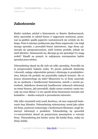 ZAWÓD — TELEMARKETER — Magdalena Myczko
                                                              ● str. 52
Zakończenie




Zakończenie

Kiedyś czytałam artykuł o biznesmenie ze Stanów Zjednoczonych,
który opowiadał, że założył biznes w najgorszym momencie, ponie-
waż na giełdzie spadki papierów wartościowych nie wróżyły nic do-
brego. Przez 6 miesięcy praktycznie jego firma wegetowała i nie mógł
niczego sprzedać, a prowadził biznes internetowy. Jego firma zaj-
mowała się oprogramowaniem, mieli świetny produkt, jednak nie
mieli klientów. Zastanawiali się, dlaczego go nie sprzedają? Co mogą
zrobić? Wpadli na pomysł, że najlepszym rozwiązaniem będzie
sprzedaż przez telefon.

Telemarketing okazał się dla nich nie tylko sprzedażą. Pozwoliło im
to przeprowadzić badanie rynku. Po prostu podnosili słuchawkę
i dzwonili, zadając odpowiednie pytania i eliminując te przedsiębior-
stwa, którym ich produkt nie przyniósłby żadnych korzyści. Ale co
jeszcze niesamowitego się stało? Mianowicie to, że firmy umawiały
się na spotkania z handlowcami biznesmena, mówili o swoich po-
trzebach, dodatkowo dostarczali handlowcom ciekawych informacji
na temat biznesu, jaki prowadzili, dzięki czemu rozmowy często sta-
wały się coraz bliższe i w ten sposób firma biznesmena tworzyła sieć
kontaktów — bardzo ważnych w prowadzeniu interesów.

Gdy tylko zrozumieli swój rynek docelowy, od razu rozpoczęli budo-
wanie bazy klientów. Telemarketing wykorzystany został jako zaleta
ich firmy, ponieważ rozmawiając z konkretnymi klientami, mogli do-
starczyć informacji o produkcie. Telemarketing się sprawdził
i w rzeczywistości okazał się pozytywnym posunięciem w rozwoju
firmy. Telemarketing jest bardzo ważny dla każdej firmy, małej czy
dużej, każdej.


        Copyright by Wydawnictwo Złote Myśli & Magdalena Myczko
 