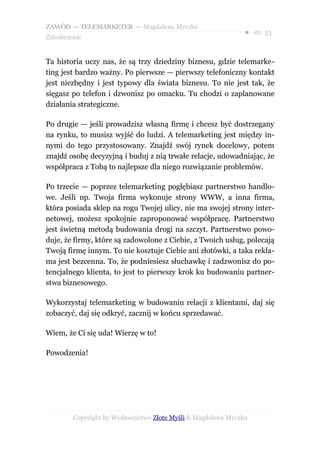 ZAWÓD — TELEMARKETER — Magdalena Myczko
                                                              ● str. 53
Zakończenie


Ta historia uczy nas, że są trzy dziedziny biznesu, gdzie telemarke-
ting jest bardzo ważny. Po pierwsze — pierwszy telefoniczny kontakt
jest niezbędny i jest typowy dla świata biznesu. To nie jest tak, że
sięgasz po telefon i dzwonisz po omacku. Tu chodzi o zaplanowane
działania strategiczne.

Po drugie — jeśli prowadzisz własną firmę i chcesz być dostrzegany
na rynku, to musisz wyjść do ludzi. A telemarketing jest między in-
nymi do tego przystosowany. Znajdź swój rynek docelowy, potem
znajdź osobę decyzyjną i buduj z nią trwałe relacje, udowadniając, że
współpraca z Tobą to najlepsze dla niego rozwiązanie problemów.

Po trzecie — poprzez telemarketing pogłębiasz partnerstwo handlo-
we. Jeśli np. Twoja firma wykonuje strony WWW, a inna firma,
która posiada sklep na rogu Twojej ulicy, nie ma swojej strony inter-
netowej, możesz spokojnie zaproponować współpracę. Partnerstwo
jest świetną metodą budowania drogi na szczyt. Partnerstwo powo-
duje, że firmy, które są zadowolone z Ciebie, z Twoich usług, polecają
Twoją firmę innym. To nie kosztuje Ciebie ani złotówki, a taka rekla-
ma jest bezcenna. To, że podniesiesz słuchawkę i zadzwonisz do po-
tencjalnego klienta, to jest to pierwszy krok ku budowaniu partner-
stwa biznesowego.

Wykorzystaj telemarketing w budowaniu relacji z klientami, daj się
zobaczyć, daj się odkryć, zacznij w końcu sprzedawać.

Wiem, że Ci się uda! Wierzę w to!

Powodzenia!




        Copyright by Wydawnictwo Złote Myśli & Magdalena Myczko
 