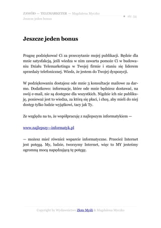 ZAWÓD — TELEMARKETER — Magdalena Myczko
                                                                ● str. 54
Jeszcze jeden bonus




Jeszcze jeden bonus

Pragnę podziękować Ci za przeczytanie mojej publikacji. Będzie dla
mnie satysfakcją, jeśli wiedza w nim zawarta pomoże Ci w budowa-
niu Działu Telemarketingu w Twojej firmie i staniu się liderem
sprzedaży telefonicznej. Wiedz, że jestem do Twojej dyspozycji.


W podziękowaniu dostajesz ode mnie 3 konsultacje mailowe za dar-
mo. Dodatkowo: informacje, które ode mnie będziesz dostawać, na
swój e-mail, nie są dostępne dla wszystkich. Nigdzie ich nie publiku-
ję, ponieważ jest to wiedza, za którą się płaci, i chcę, aby mieli do niej
dostęp tylko ludzie wyjątkowi, tacy jak Ty.


Ze względu na to, że współpracuję z najlepszym informatykiem —


www.najlepszy—informatyk.pl


— możesz mieć również wsparcie informatyczne. Przecież Internet
jest potęgą. My, ludzie, tworzymy Internet, więc to MY jesteśmy
ogromną mocą napędzającą tę potęgę.




         Copyright by Wydawnictwo Złote Myśli & Magdalena Myczko
 