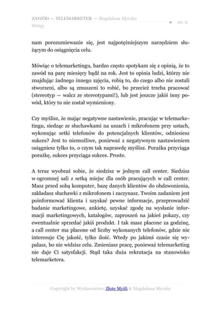 ZAWÓD — TELEMARKETER — Magdalena Myczko
                                                              ●   str. 6
Wstęp


nam porozumiewanie się, jest najpotężniejszym narzędziem słu-
żącym do osiągnięcia celu.


Mówiąc o telemarketingu, bardzo często spotykam się z opinią, że to
zawód na parę miesięcy bądź na rok. Jest to opinia ludzi, którzy nie
znajdując żadnego innego zajęcia, robią to, do czego albo nie zostali
stworzeni, albo są zmuszeni to robić, bo przecież trzeba pracować
(stereotyp — walcz ze stereotypami!), lub jest jeszcze jakiś inny po-
wód, który tu nie został wymieniony.


Czy myślisz, że mając negatywne nastawienie, pracując w telemarke-
tingu, siedząc ze słuchawkami na uszach i mikrofonem przy ustach,
wykonując setki telefonów do potencjalnych klientów, odniesiesz
sukces? Jest to niemożliwe, ponieważ z negatywnym nastawieniem
osiągniesz tylko to, o czym tak naprawdę myślisz. Porażka przyciąga
porażkę, sukces przyciąga sukces. Proste.


A teraz wyobraź sobie, że siedzisz w jednym call center. Siedzisz
w ogromnej sali z setką miejsc dla osób pracujących w call center.
Masz przed sobą komputer, bazę danych klientów do obdzwonienia,
zakładasz słuchawki z mikrofonem i zaczynasz. Twoim zadaniem jest
poinformować klienta i uzyskać pewne informacje, przeprowadzić
badanie marketingowe, ankietę, uzyskać zgodę na wysłanie infor-
macji marketingowych, katalogów, zaproszeń na jakieś pokazy, czy
ewentualnie sprzedać jakiś produkt. I tak masz płacone za godzinę,
a call center ma płacone od liczby wykonanych telefonów, gdzie nie
interesuje Cię jakość, tylko ilość. Wtedy po jakimś czasie się wy-
palasz, bo nie widzisz celu. Zmieniasz pracę, ponieważ telemarketing
nie daje Ci satysfakcji. Stąd taka duża rekrutacja na stanowisko
telemarketera.




        Copyright by Wydawnictwo Złote Myśli & Magdalena Myczko
 