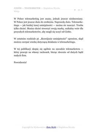 ZAWÓD — TELEMARKETER — Magdalena Myczko
                                                              ●   str. 8
Wstęp


W Polsce telemarketing jest znany, jednak jeszcze niedoceniany.
W Polsce jest jeszcze dużo do zrobienia. Naprawdę dużo. Telemarke-
tingu — jak każdej innej umiejętności — można sie nauczyć. Trzeba
tylko chcieć. Musisz chcieć stworzyć swoją markę, unikalny wzór dla
przyszłych telemarketerów, aby mogli się uczyć od Ciebie.


W ostatnim rozdziale pt. „Rozwijanie umiejętności” opowiem, skąd
możesz czerpać wiedzę dotyczącą działania w telemarketingu.


W tej publikacji skupię się ogólnie na zawodzie telemarketera —
który pracuje na własny rachunek, biorąc zlecenia od dużych bądź
małych firm.


Powodzenia!




        Copyright by Wydawnictwo Złote Myśli & Magdalena Myczko
 