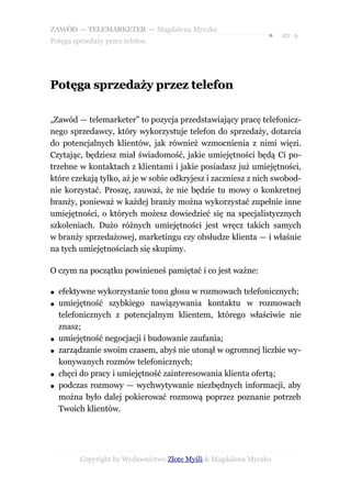 ZAWÓD — TELEMARKETER — Magdalena Myczko
                                                               ●   str. 9
Potęga sprzedaży przez telefon




Potęga sprzedaży przez telefon

„Zawód — telemarketer” to pozycja przedstawiający pracę telefonicz-
nego sprzedawcy, który wykorzystuje telefon do sprzedaży, dotarcia
do potencjalnych klientów, jak również wzmocnienia z nimi więzi.
Czytając, będziesz miał świadomość, jakie umiejętności będą Ci po-
trzebne w kontaktach z klientami i jakie posiadasz już umiejętności,
które czekają tylko, aż je w sobie odkryjesz i zaczniesz z nich swobod-
nie korzystać. Proszę, zauważ, że nie będzie tu mowy o konkretnej
branży, ponieważ w każdej branży można wykorzystać zupełnie inne
umiejętności, o których możesz dowiedzieć się na specjalistycznych
szkoleniach. Dużo różnych umiejętności jest wręcz takich samych
w branży sprzedażowej, marketingu czy obsłudze klienta — i właśnie
na tych umiejętnościach się skupimy.

O czym na początku powinieneś pamiętać i co jest ważne:

●   efektywne wykorzystanie tonu głosu w rozmowach telefonicznych;
●   umiejętność szybkiego nawiązywania kontaktu w rozmowach
    telefonicznych z potencjalnym klientem, którego właściwie nie
    znasz;
●   umiejętność negocjacji i budowanie zaufania;
●   zarządzanie swoim czasem, abyś nie utonął w ogromnej liczbie wy-
    konywanych rozmów telefonicznych;
●   chęci do pracy i umiejętność zainteresowania klienta ofertą;
●   podczas rozmowy — wychwytywanie niezbędnych informacji, aby
    można było dalej pokierować rozmową poprzez poznanie potrzeb
    Twoich klientów.




         Copyright by Wydawnictwo Złote Myśli & Magdalena Myczko
 