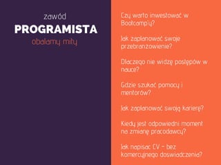 Czy warto inwestować w
Bootcamp'y?
Jak zaplanować swoje
przebranżowienie?
Dlaczego nie widzę postępów w
nauce?
Gdzie szukać pomocy i
mentorów?
Jak zaplanować swoją karierę?
Kiedy jest odpowiedni moment
na zmianę pracodawcy?
Jak napisac CV - bez
komercyjnego doswiadczenia?
zawód
PROGRAMISTA
obalamy mity
 