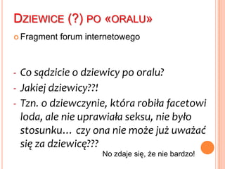 Pułapka naiwnego myśleniaWszelkie formy bliskości i kontaktu seksualnego są właściwe dla młodzieży jeśli nie przekraczają granicy pełnego stosunku seksualnego (penetracji pochwy i defloracji)I co jest dalej?Stare powiedzenie mówi: „Krew – nie woda”. Można dodać: „Majtki – nie pokrzywy”.Efekt: kwitnie seks oralny /petting /anilingus…I chyba coraz więcej osób ma doświadczenie seksu z partnerem, z którym nie będzie w związku zbyt długo [por. matryca pierwszych doznań]