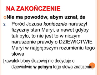 „ …Aż porodziła syna”Biblijne „poznać” w sensie relacji małżeńskich oznacza m.in. stosunek seksualny, ale nie jest to główne znaczenie tego czasownika (jada’)Jednak nie w tłumaczeniu należy rozpatrywać rozwiązania problemu ze znaczeniem „aż porodziła syna”. Żeby zrozumieć intymną relację Maryi i Józefa trzeba zrozumieć „pobożnego, starożytnego Żyda”, jakim był Józef »» c.d.