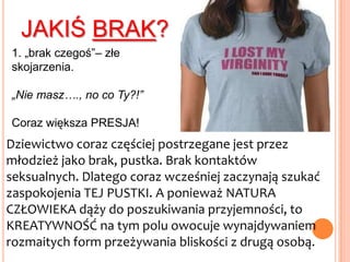 dziewictwoDziewictwo to nie jest stan ściśle FIZYCZNY, związany z posiadaniem błony dziewiczej;To przede wszystkim NASTAWIENIE, POSTAWA  ŻYCIOWA, SPOSÓB ISTNIENIAKażdy człowiek rodzi się dziewiczy!!! (jest to stan naturalny)Brak kawałka błony śluzowej znajdującej się u wejścia do pochwy nie musi oznaczać, że kobieta podjęła już seksualne współżycie!Niewłaściwe użycie tamponów, intensywne treningi, zabieg lekarski, masturbacja…Nie całkiem głupie pytanieJeśli zatem nie-posiadanie błony dziewiczej nie jest wyznacznikiem utraty dziewictwa, to czy jej posiadanie musibyć gwarantem czystości (dziewiczej)?